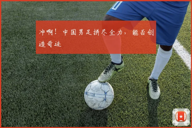 冲啊!中国男足拼尽全力,能否创造奇迹