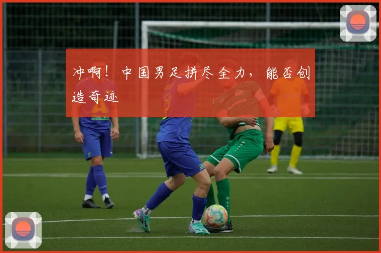 冲啊!中国男足拼尽全力,能否创造奇迹