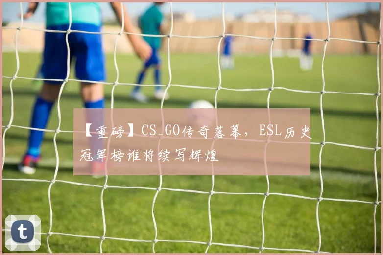 【重磅】CS_GO传奇落幕,ESL历史冠军榜谁将续写辉煌