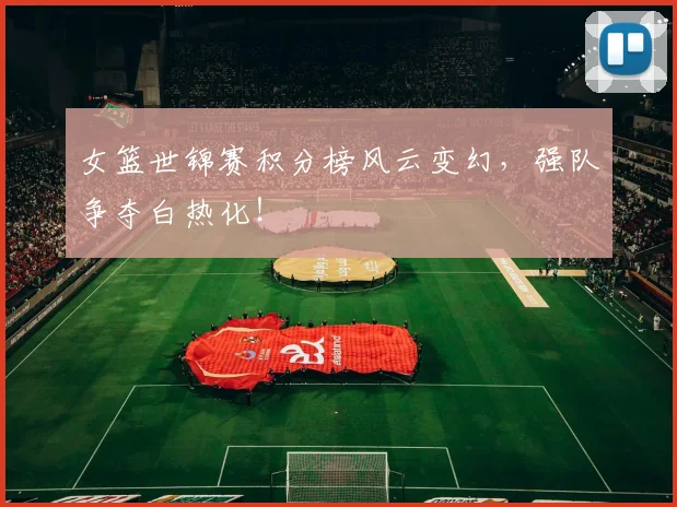 女篮世锦赛积分榜风云变幻，强队争夺白热化！