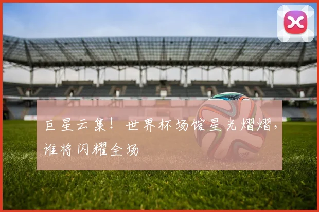 巨星云集！世界杯场馆星光熠熠，谁将闪耀全场